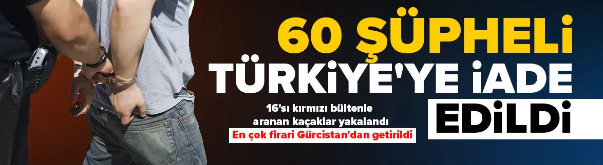 16’sı kırmızı bültenle aranan 60 suçlu Türkiye’ye getirildi