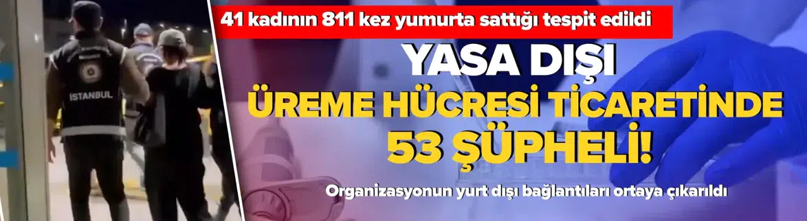 Yasa dışı üreme hücresi ticaretinde 53 şüpheli: Organizasyonun işleyişi ortaya çıktı