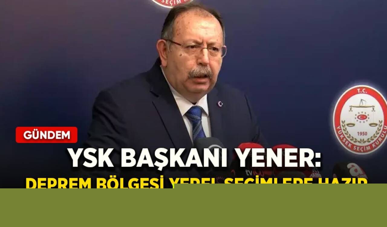 YSK Başkanı Yener: Deprem bölgesi yerel seçimlere hazır